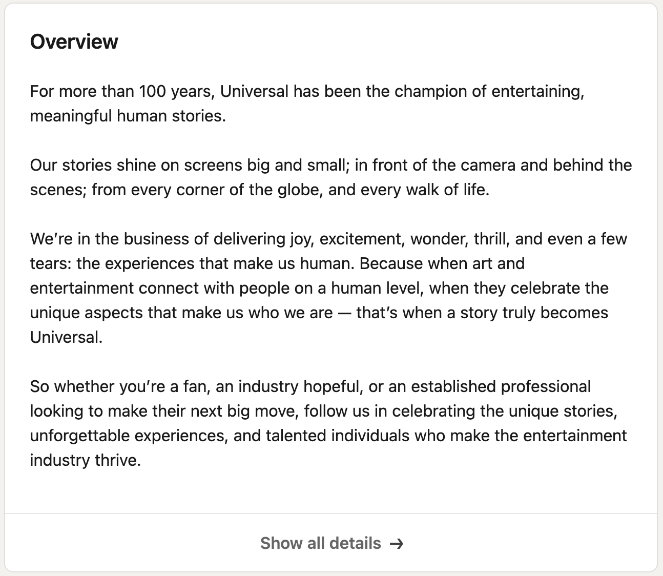 For more than 100 years, Universal has been the champion of entertaining, meaningful human stories. <br/><br/>Our stories shine on screens big and small; in front of the camera and behind the scenes; from every corner of the globe, and every walk of life.<br/><br/>We’re in the business of delivering joy, excitement, wonder, thrill, and even a few tears: the experiences that make us human. Because when art and entertainment connect with people on a human level, when they celebrate the unique aspects that make us who we are — that’s when a story truly becomes Universal. <br/><br/>So whether you’re a fan, an industry hopeful, or an established professional looking to make their next big move, follow us in celebrating the unique stories, unforgettable experiences, and talented individuals who make the entertainment industry thrive.